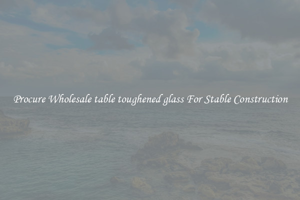 Procure Wholesale table toughened glass For Stable Construction
