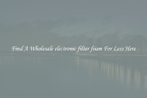 Find A Wholesale electronic filter foam For Less Here