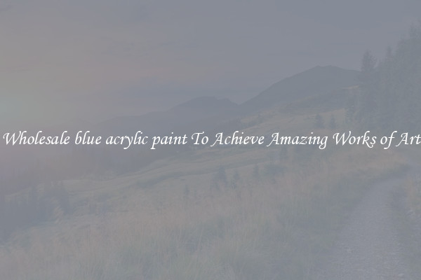 Wholesale blue acrylic paint To Achieve Amazing Works of Art