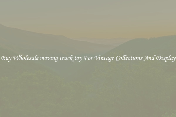 Buy Wholesale moving truck toy For Vintage Collections And Display